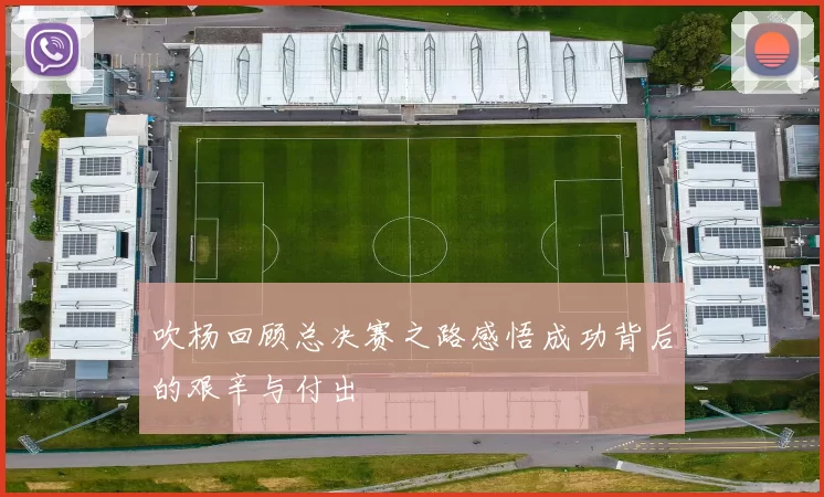 吹杨回顾总决赛之路感悟成功背后的艰辛与付出