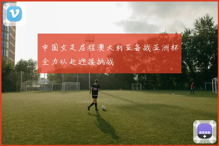 中国女足启程澳大利亚备战亚洲杯全力以赴迎接挑战