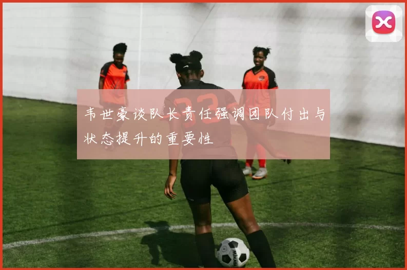韦世豪谈队长责任强调团队付出与状态提升的重要性