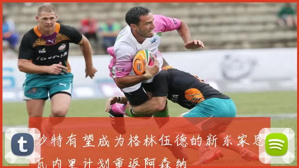 沙特有望成为格林伍德的新东家恩瓦内里计划重返阿森纳