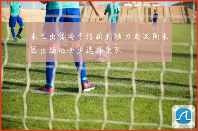 米兰出售海于格获利助力淘汰国米因出场机会少选择离队