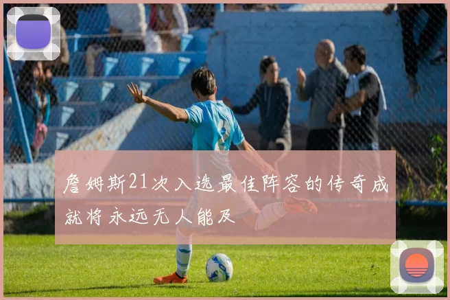 詹姆斯21次入选最佳阵容的传奇成就将永远无人能及