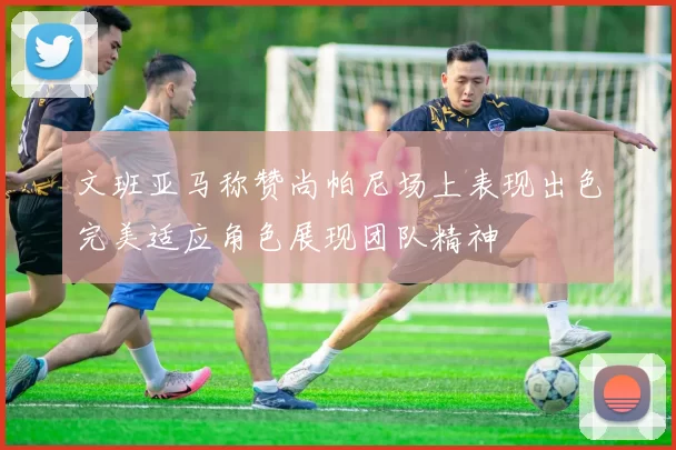 文班亚马称赞尚帕尼场上表现出色完美适应角色展现团队精神