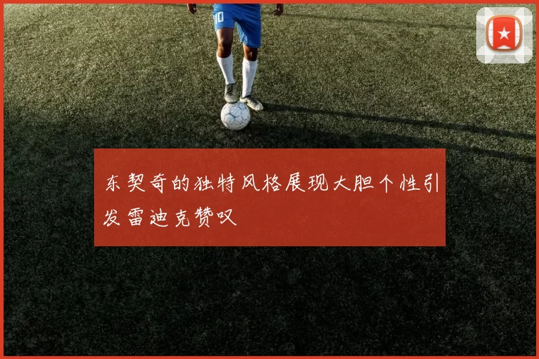 东契奇的独特风格展现大胆个性引发雷迪克赞叹