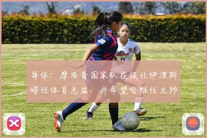 每体：摩洛哥国家队在谈让伊涅斯塔任体育总监，并希望哈维任主帅