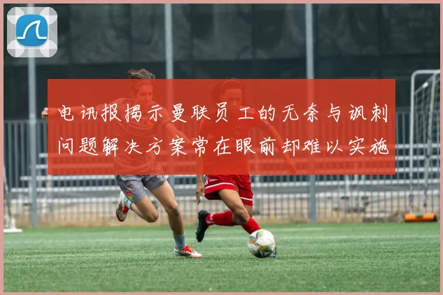 电讯报揭示曼联员工的无奈与讽刺问题解决方案常在眼前却难以实施