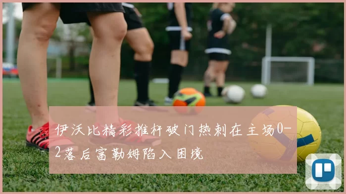 伊沃比精彩推杆破门热刺在主场0-2落后富勒姆陷入困境