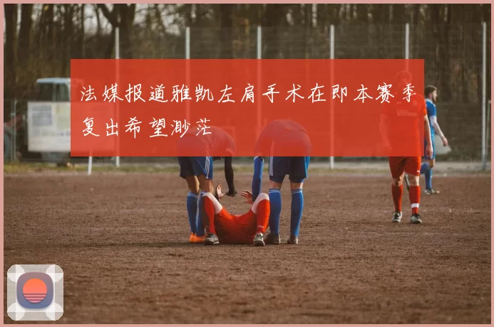 法媒报道雅凯左肩手术在即本赛季复出希望渺茫