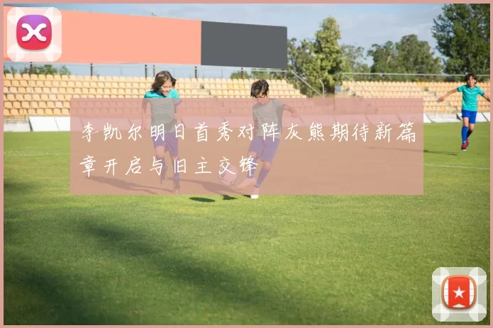 李凯尔明日首秀对阵灰熊期待新篇章开启与旧主交锋
