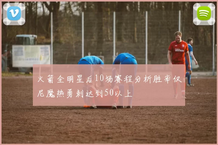 火箭全明星后10场赛程分析胜率仅尼魔热勇刺达到50以上