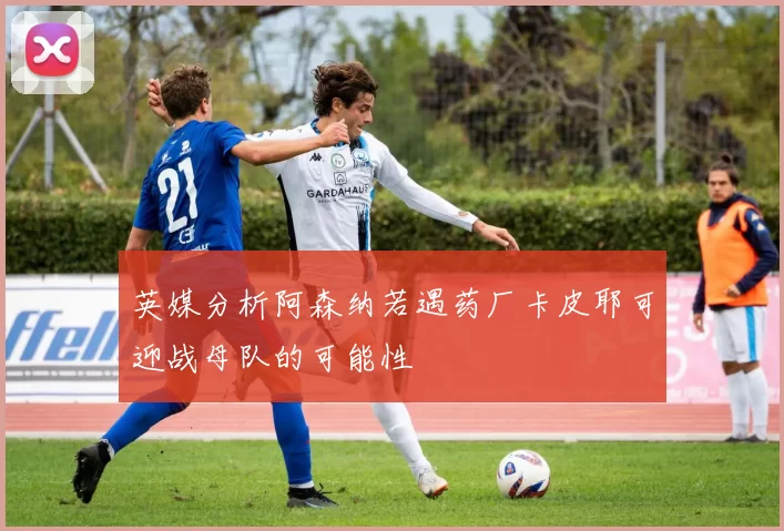 英媒分析阿森纳若遇药厂卡皮耶可迎战母队的可能性