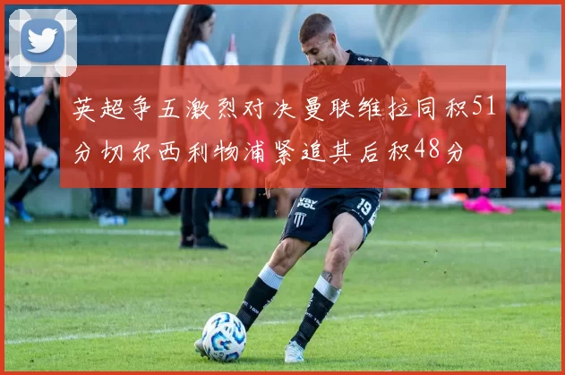 英超争五激烈对决曼联维拉同积51分切尔西利物浦紧追其后积48分