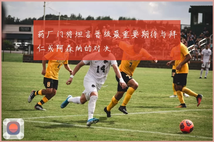药厂门将坦言晋级最重要期待与拜仁或阿森纳的对决
