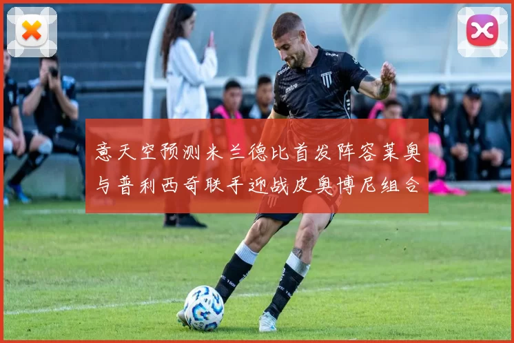 意天空预测米兰德比首发阵容莱奥与普利西奇联手迎战皮奥博尼组合
