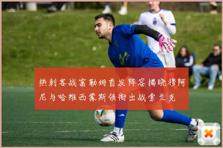 热刺客战富勒姆首发阵容揭晓穆阿尼与哈维西蒙斯领衔出战索兰克