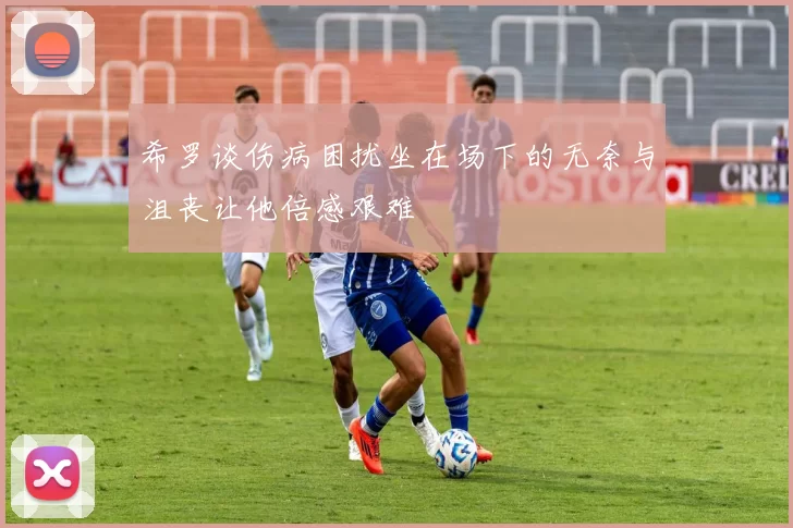 希罗谈伤病困扰坐在场下的无奈与沮丧让他倍感艰难