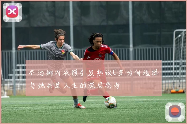 乔治娜内衣照引发热议C罗为何选择与她共度人生的深层思考