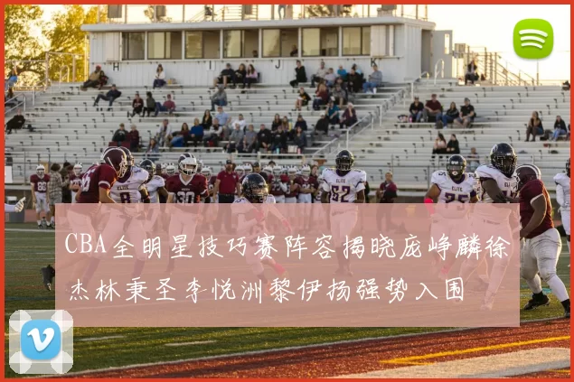 CBA全明星技巧赛阵容揭晓庞峥麟徐杰林秉圣李悦洲黎伊扬强势入围