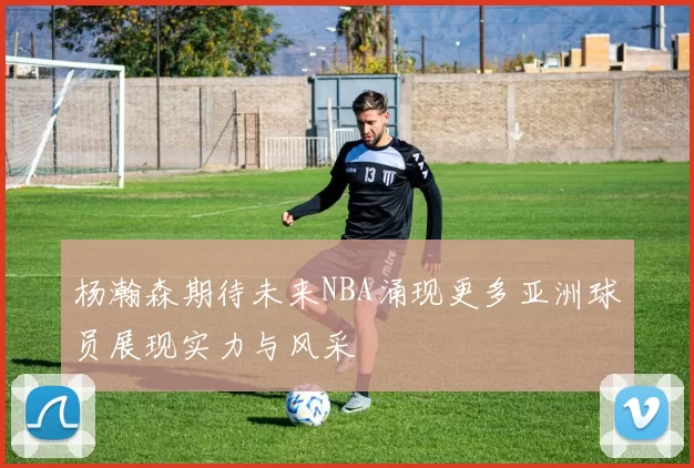 杨瀚森期待未来NBA涌现更多亚洲球员展现实力与风采