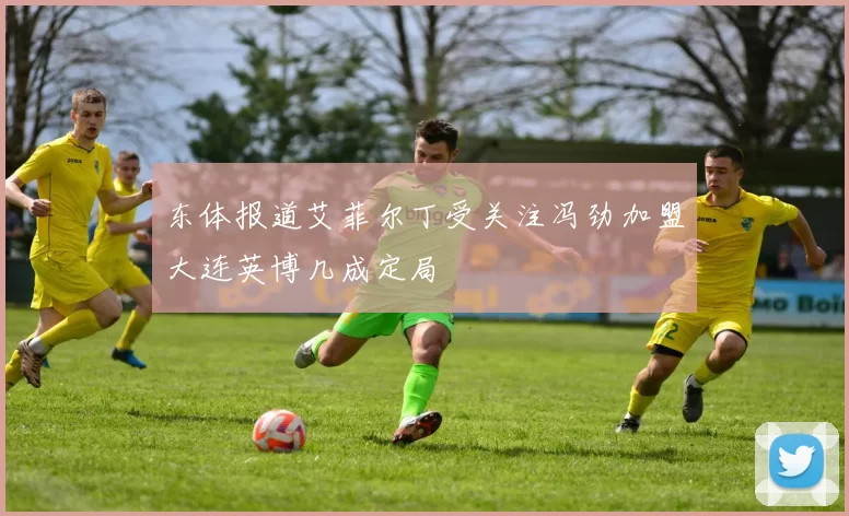东体报道艾菲尔丁受关注冯劲加盟大连英博几成定局