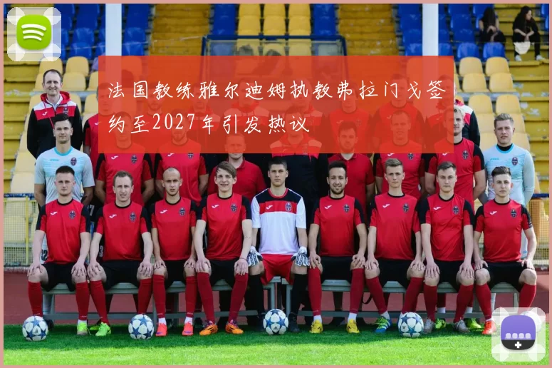 法国教练雅尔迪姆执教弗拉门戈签约至2027年引发热议