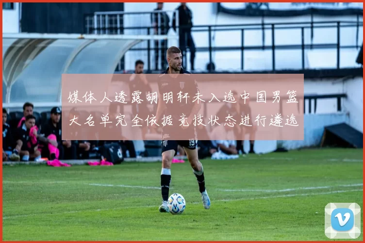 媒体人透露胡明轩未入选中国男篮大名单完全依据竞技状态进行遴选