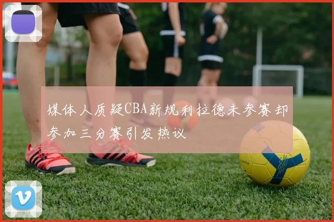 媒体人质疑CBA新规利拉德未参赛却参加三分赛引发热议