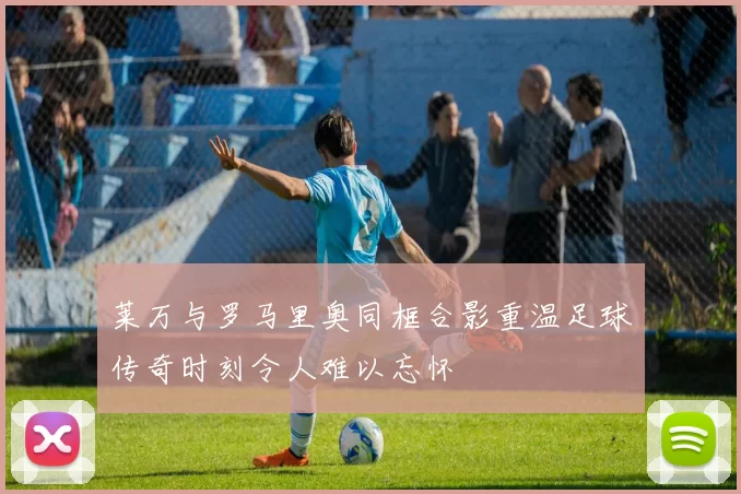 莱万与罗马里奥同框合影重温足球传奇时刻令人难以忘怀