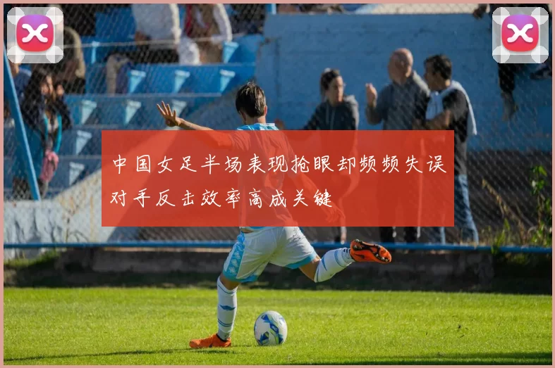 中国女足半场表现抢眼却频频失误对手反击效率高成关键