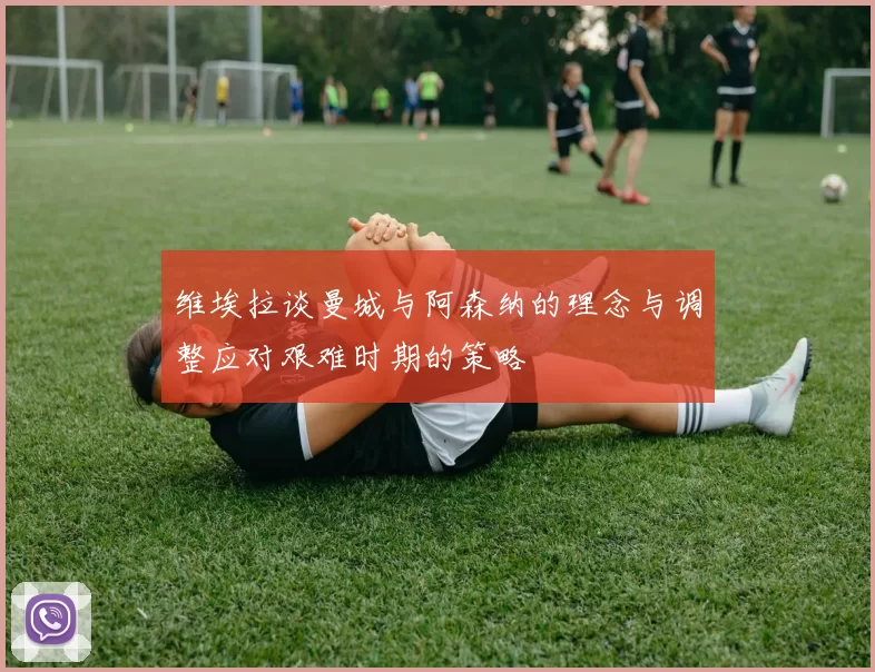 维埃拉谈曼城与阿森纳的理念与调整应对艰难时期的策略