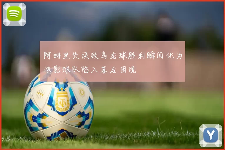 阿姆里失误致乌龙球胜利瞬间化为泡影球队陷入落后困境