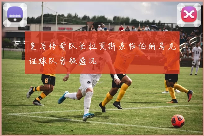 皇马传奇队长拉莫斯亲临伯纳乌见证球队晋级盛况