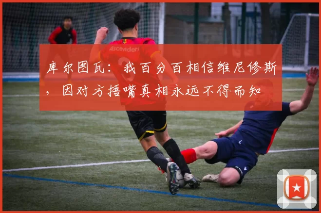 库尔图瓦：我百分百相信维尼修斯，因对方捂嘴真相永远不得而知